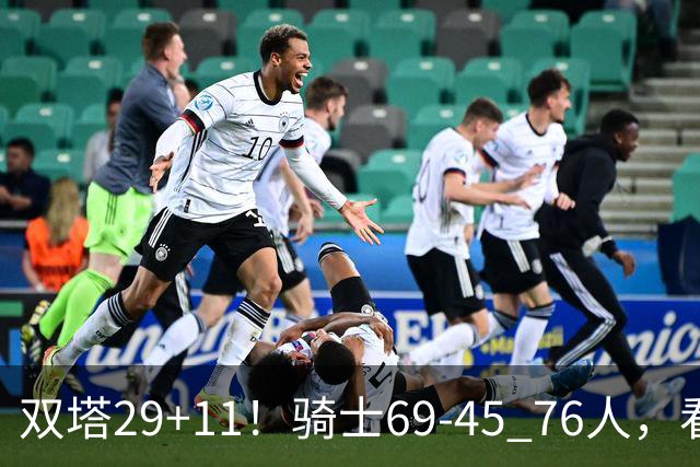 双塔29+11！骑士69-45 76人，看数据，他是头号功臣！