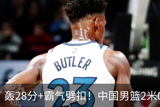 轰28分+霸气劈扣！中国男篮2米05王牌崛起：世预赛郭士强重用他？