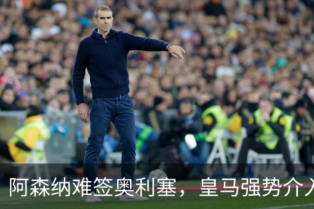 阿森纳难签奥利塞，皇马强势介入成关键阻碍