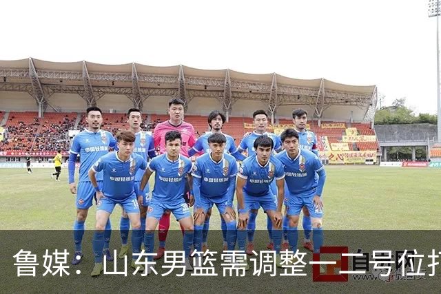 鲁媒：山东男篮需调整一二号位打法、备选小外援、提振全队信心